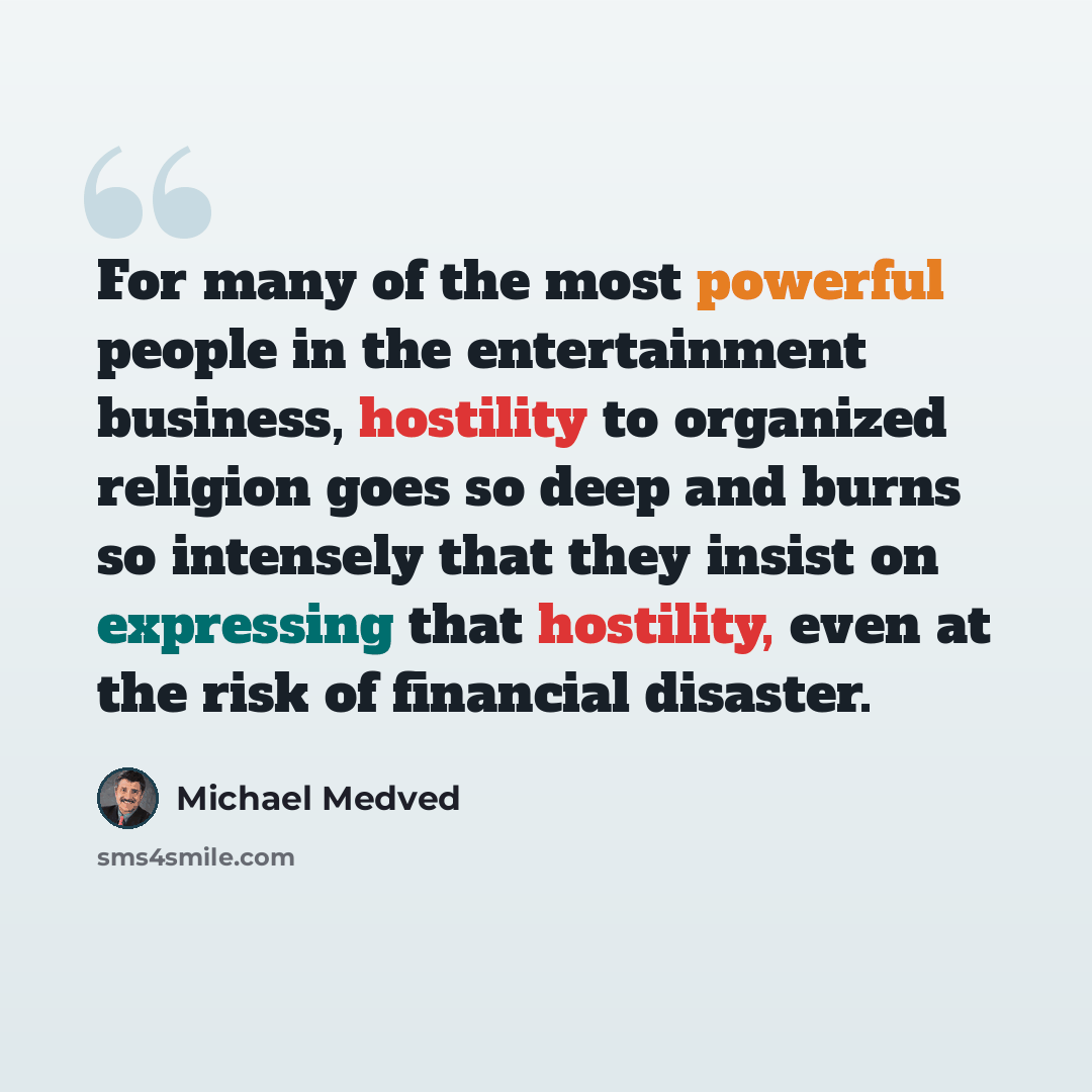 “For many of the most powerful people in the entertainment business, hostility to organized religion goes so deep and burns so intensely that they insist on expressing that hostility, even at the risk of financial disaster.” quote by Michael Medved