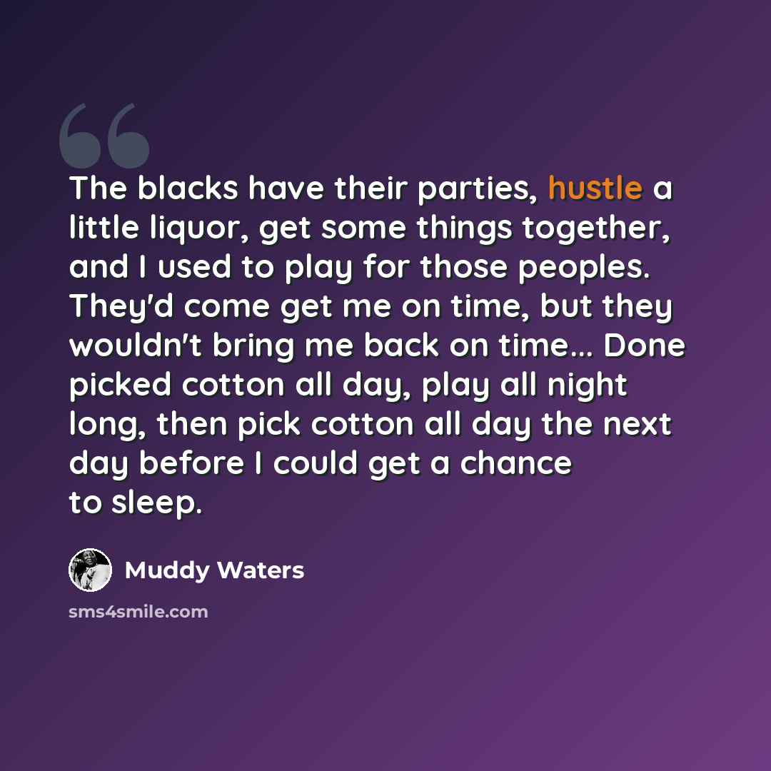 “The blacks have their parties, hustle a little liquor, get some things together, and I used to play for those peoples. They'd come get me on time, but they wouldn't bring me back on time... Done picked cotton all day, play all night long, then pick cotton all day the next day before I could get a…” quote by Muddy Waters