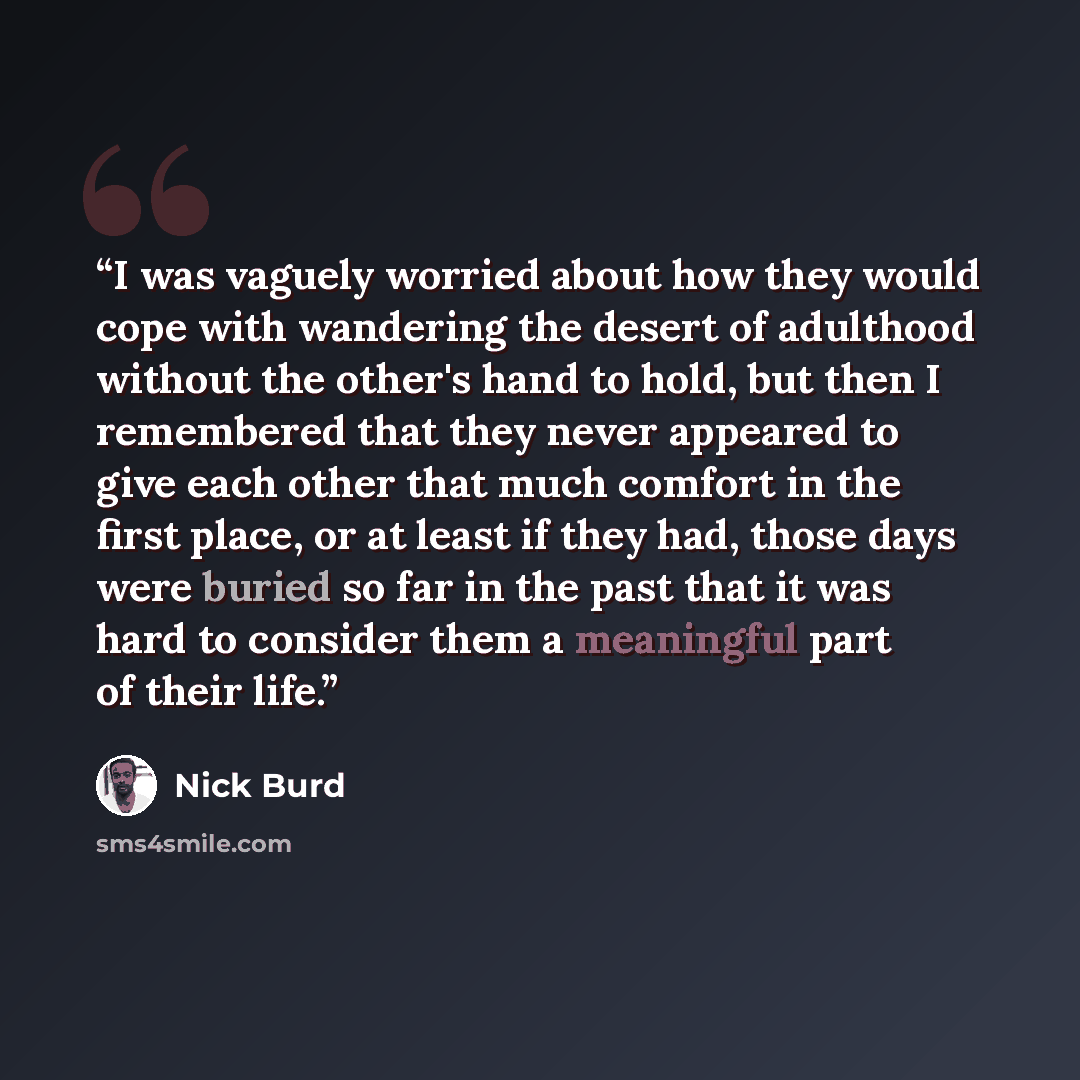 “I was vaguely worried about how they would cope with wandering the desert of adulthood without the other's hand to hold, but then I remembered that they never appeared to give each other that much comfort in the first place, or at least if they had, those days were buried so far in the past that…” quote by Nick Burd