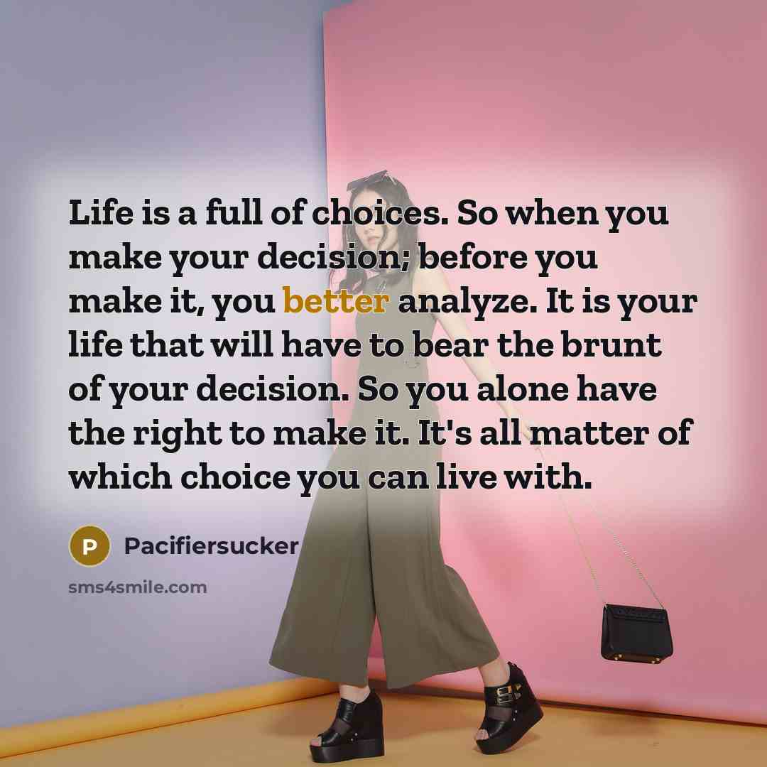 “Life is a full of choices. So when you make your decision; before you make it, you better analyze. It is your life that will have to bear the brunt of your decision. So you alone have the right to make it. It's all matter of which choice you can live with.” quote by Pacifiersucker