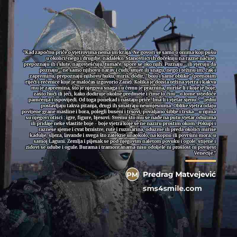 “Kad započnu priče o vjetrovima nema im kraja. Ne govori se samo o onima koji pušu u okolici, nego i drugdje, nadaleko. Stanovnici ih dočekuju na razne načine, prepoznaju ih i slute, nagovješćuju, tumače, spore se oko njih. Poznaju - ili vjeruju da poznaju - ne samo njihovu narav i ćudi, smjer ili…” quote by Predrag Matvejević