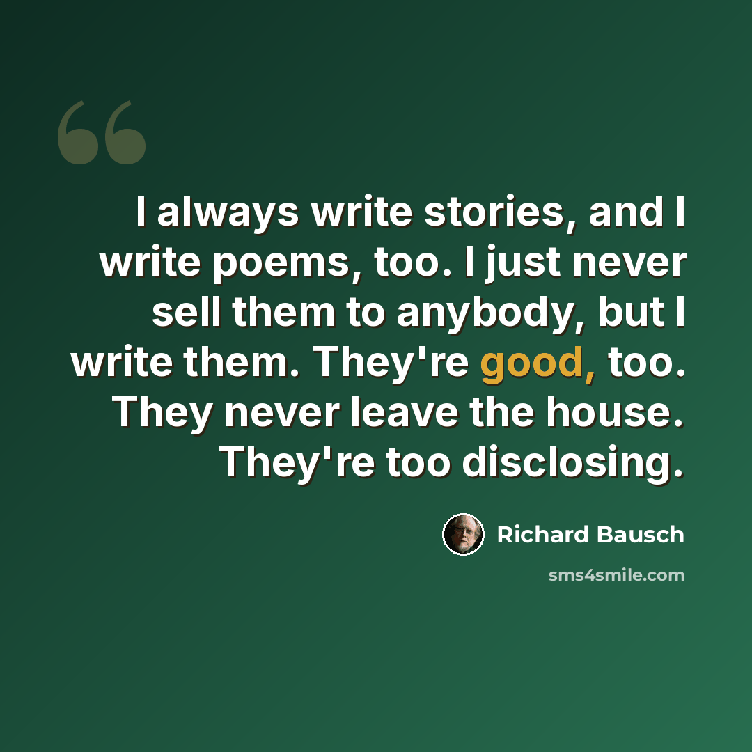 “I always write stories, and I write poems, too. I just never sell them to anybody, but I write them. They're good, too. They never leave the house. They're too disclosing.” quote by Richard Bausch