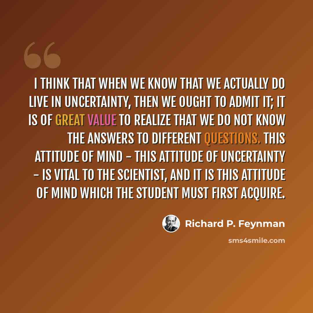 “I think that when we know that we actually do live in uncertainty, then we ought to admit it; it is of great value to realize that we do not know the answers to different questions. This attitude of mind - this attitude of uncertainty - is vital to the scientist, and it is this attitude of mind…” quote by Richard P. Feynman