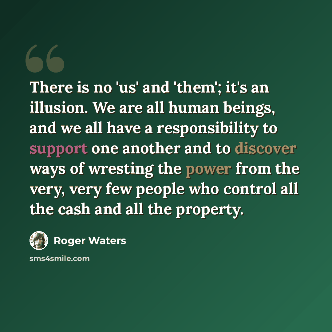 “There is no 'us' and 'them'; it's an illusion. We are all human beings, and we all have a responsibility to support one another and to discover ways of wresting the power from the very, very few people who control all the cash and all the property.” quote by Roger Waters