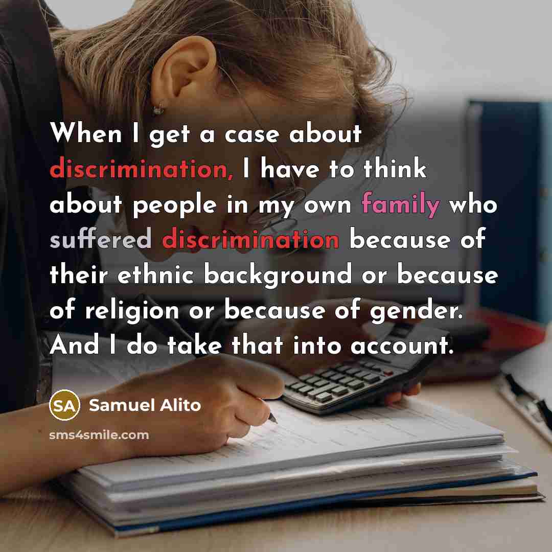 “When I get a case about discrimination, I have to think about people in my own family who suffered discrimination because of their ethnic background or because of religion or because of gender. And I do take that into account.” quote by Samuel Alito