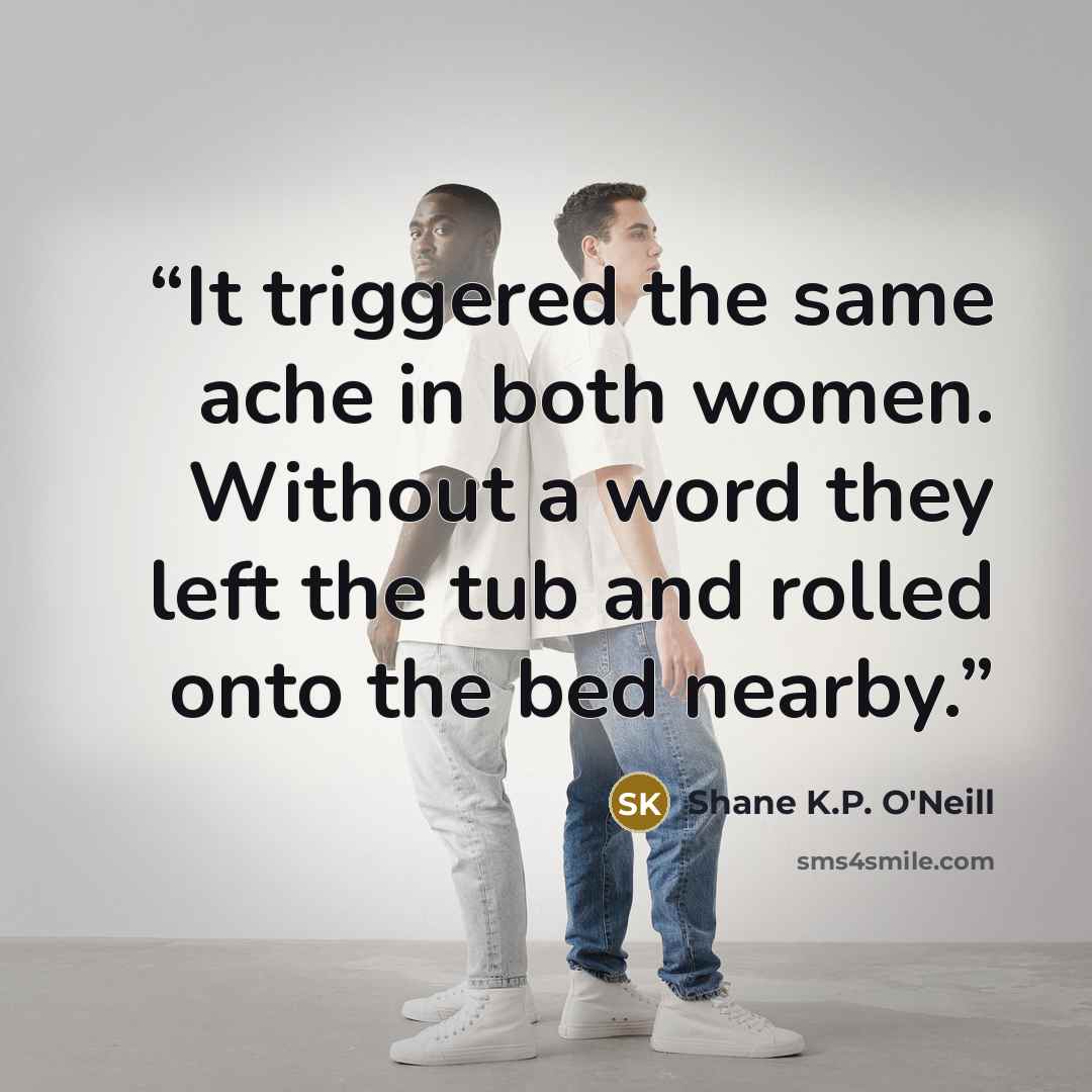 “It triggered the same ache in both women. Without a word they left the tub and rolled onto the bed nearby.” quote by Shane K.P. O'Neill