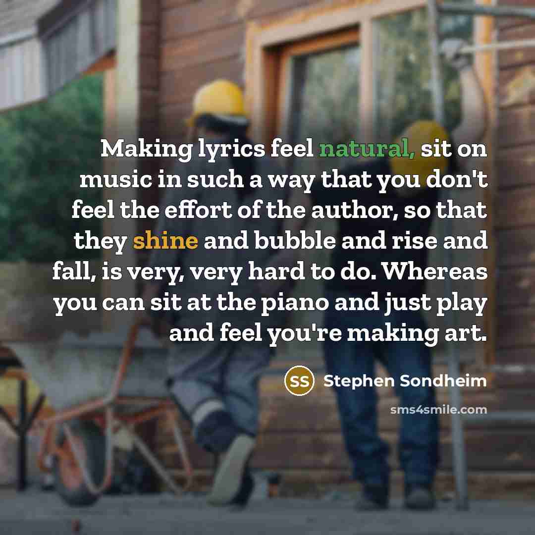 “Making lyrics feel natural, sit on music in such a way that you don't feel the effort of the author, so that they shine and bubble and rise and fall, is very, very hard to do. Whereas you can sit at the piano and just play and feel you're making art.” quote by Stephen Sondheim