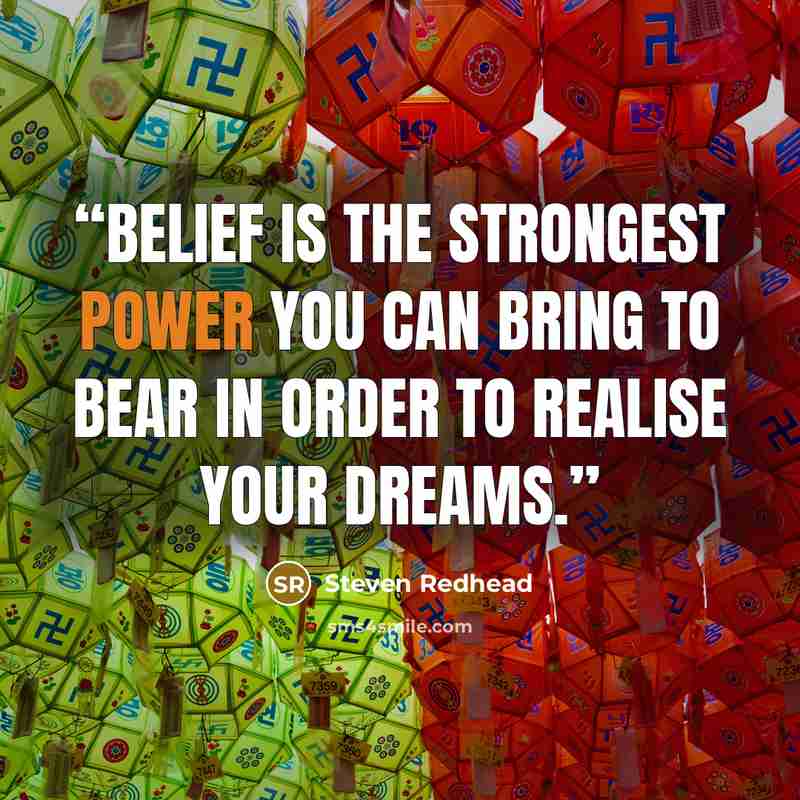 “Belief is the strongest power you can bring to bear in order to realise your dreams.” quote by steven redhead