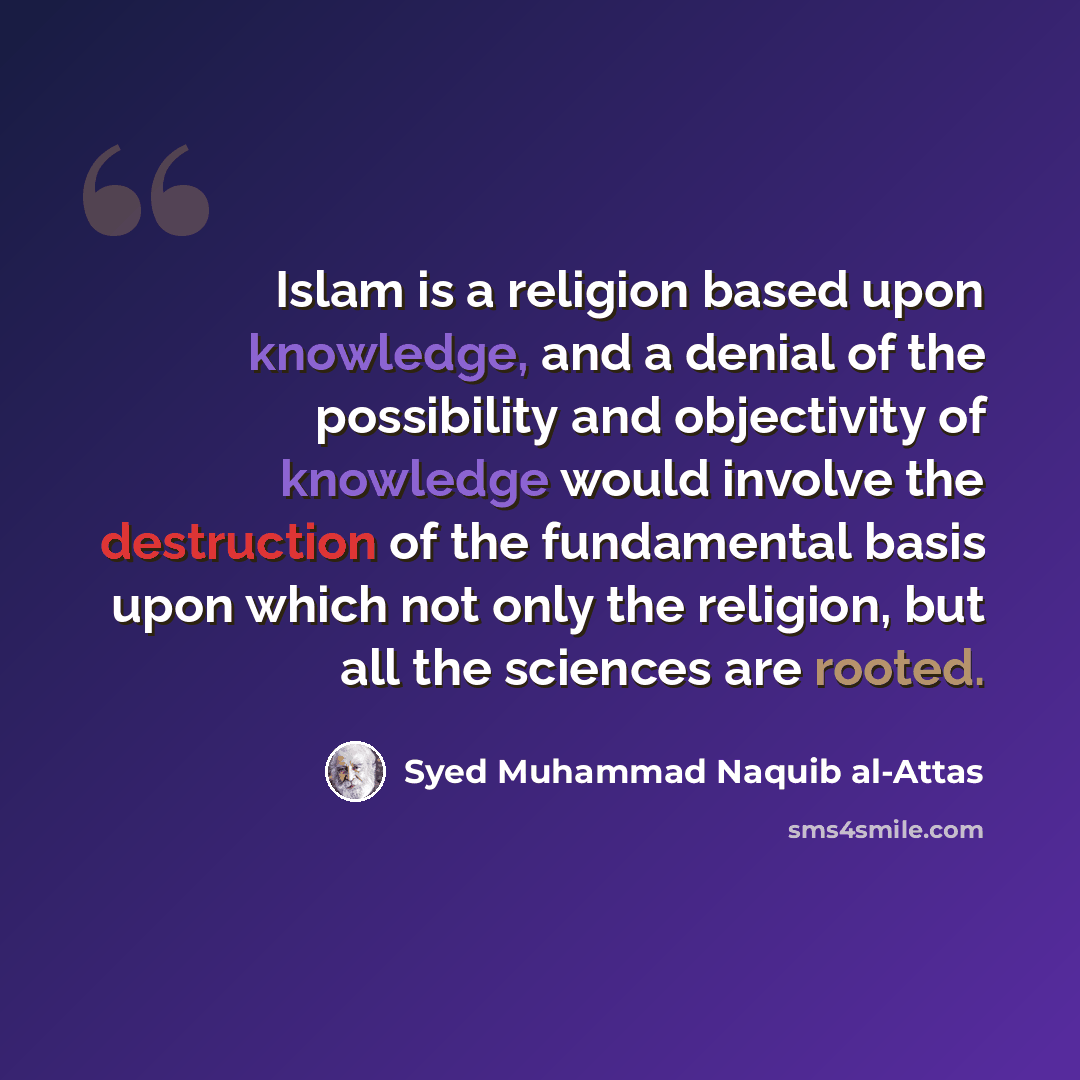 “Islam is a religion based upon knowledge, and a denial of the possibility and objectivity of knowledge would involve the destruction of the fundamental basis upon which not only the religion, but all the sciences are rooted.” quote by Syed Muhammad Naquib al-Attas