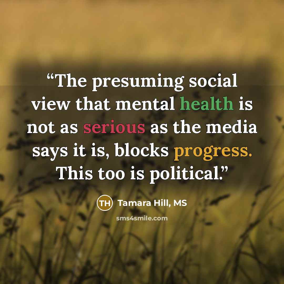 “The presuming social view that mental health is not as serious as the media says it is, blocks progress. This too is political.” quote by Tamara Hill, MS