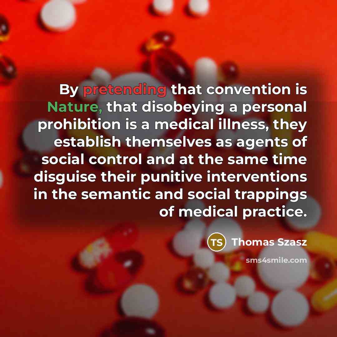“By pretending that convention is Nature, that disobeying a personal prohibition is a medical illness, they establish themselves as agents of social control and at the same time disguise their punitive interventions in the semantic and social trappings of medical practice.” quote by Thomas Szasz