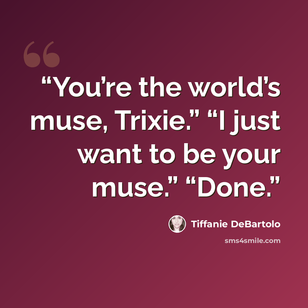 “You’re the world’s muse, Trixie.” “I just want to be your muse.” “Done.” quote by Tiffanie DeBartolo