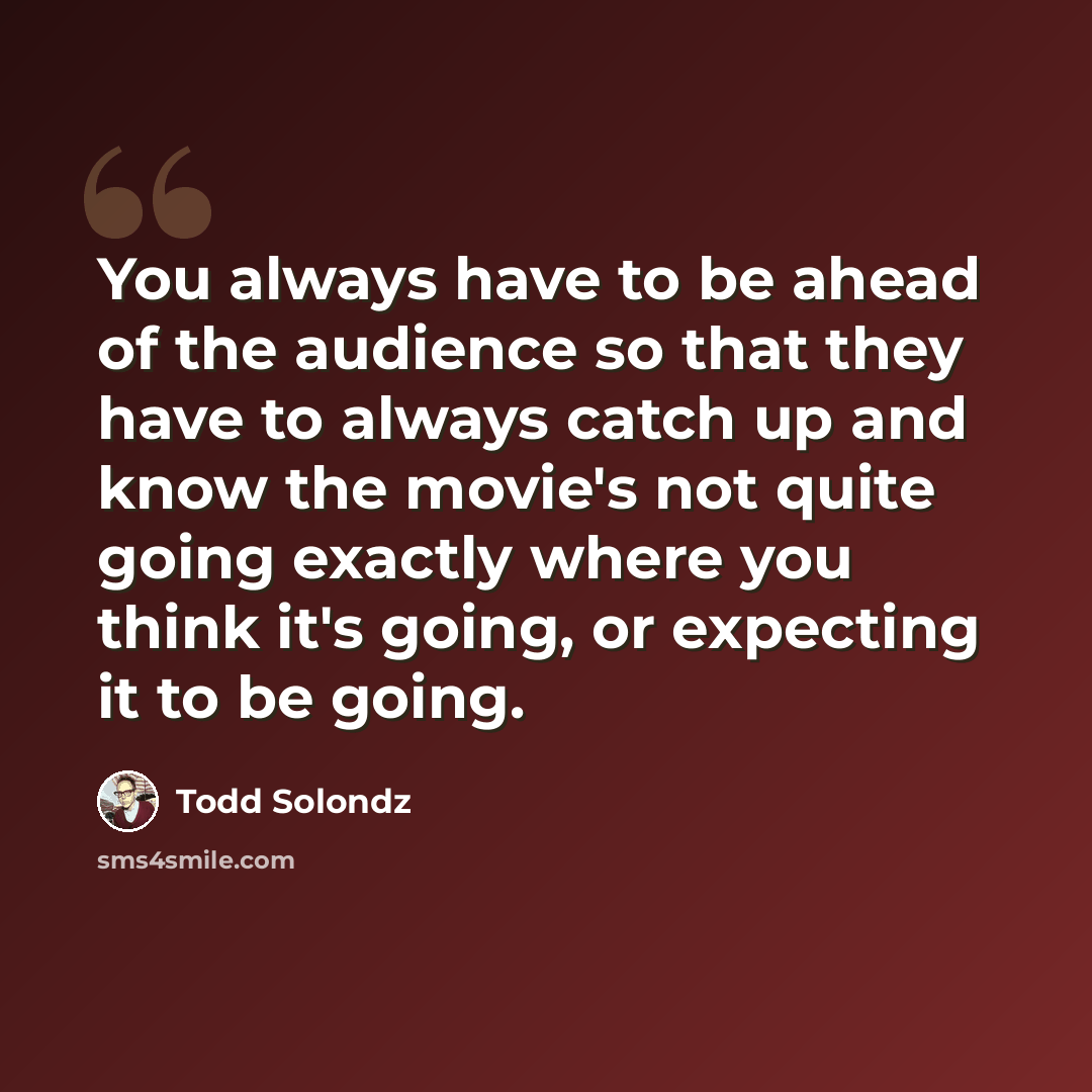 “You always have to be ahead of the audience so that they have to always catch up and know the movie's not quite going exactly where you think it's going, or expecting it to be going.” quote by Todd Solondz