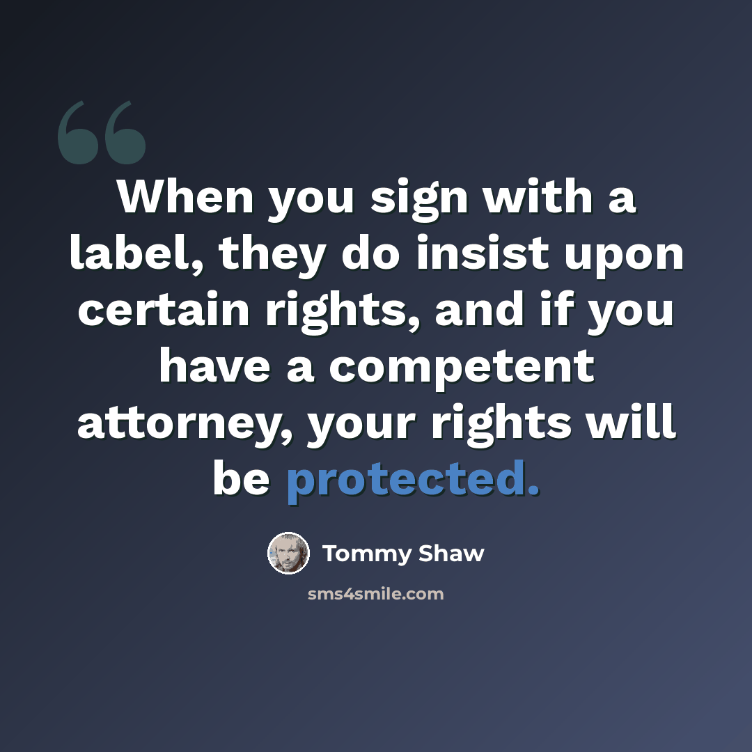 “When you sign with a label, they do insist upon certain rights, and if you have a competent attorney, your rights will be protected.” quote by Tommy Shaw