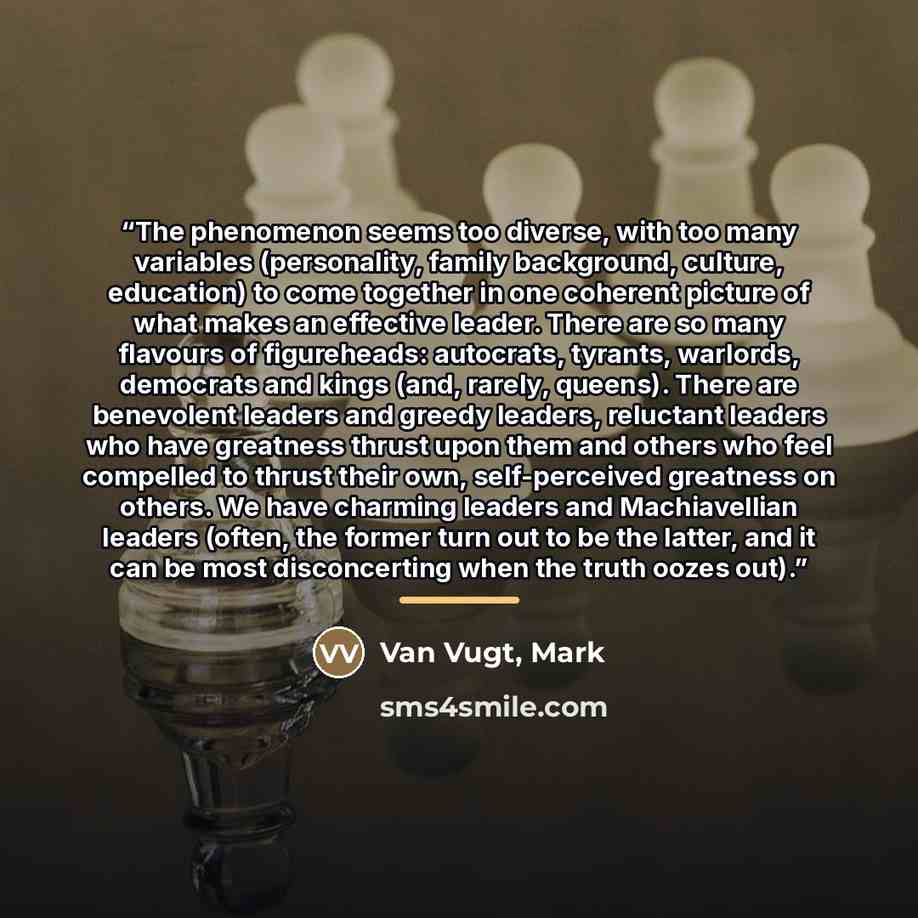 “The phenomenon seems too diverse, with too many variables (personality, family background, culture, education) to come together in one coherent picture of what makes an effective leader. There are so many flavours of figureheads: autocrats, tyrants, warlords, democrats and kings (and, rarely…” quote by Van Vugt, Mark