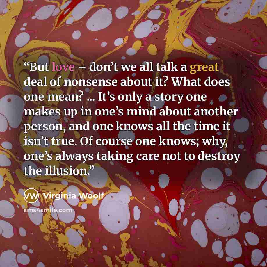 “But love – don’t we all talk a great deal of nonsense about it? What does one mean? ... It’s only a story one makes up in one’s mind about another person, and one knows all the time it isn’t true. Of course one knows; why, one’s always taking care not to destroy the illusion.” quote by Virginia Woolf