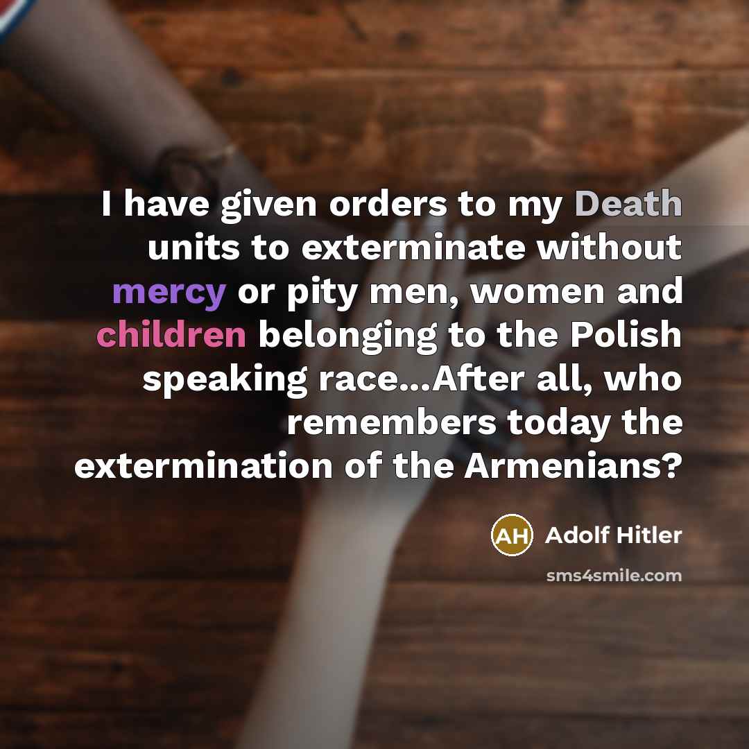 “I have given orders to my Death units to exterminate without mercy or pity men, women and children belonging to the Polish speaking race...After all, who remembers today the extermination of the Armenians?” quote by Adolf Hitler