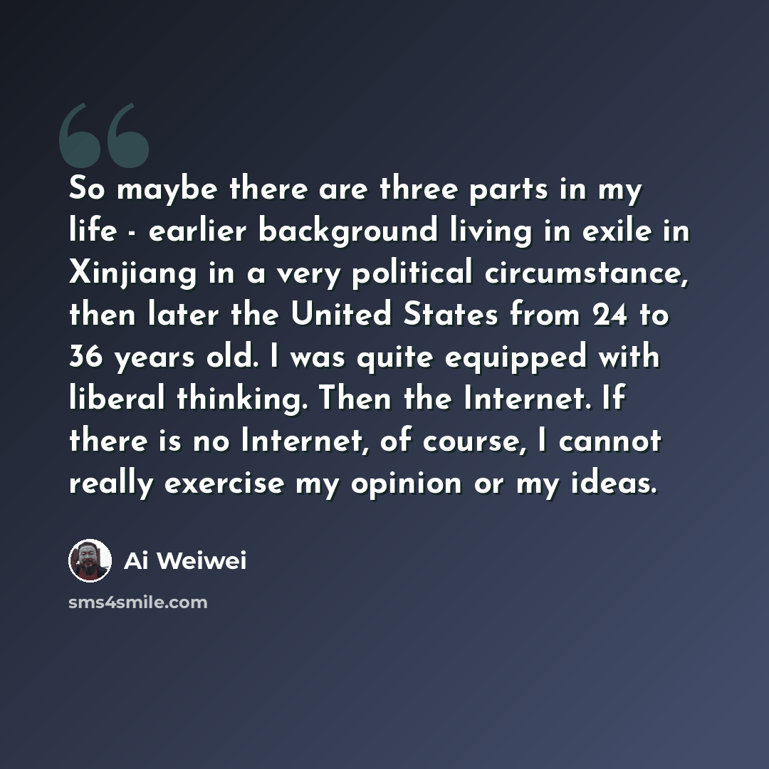 “So maybe there are three parts in my life - earlier background living in exile in Xinjiang in a very political circumstance, then later the United States from 24 to 36 years old. I was quite equipped with liberal thinking. Then the Internet. If there is no Internet, of course, I cannot really…” quote by Ai Weiwei