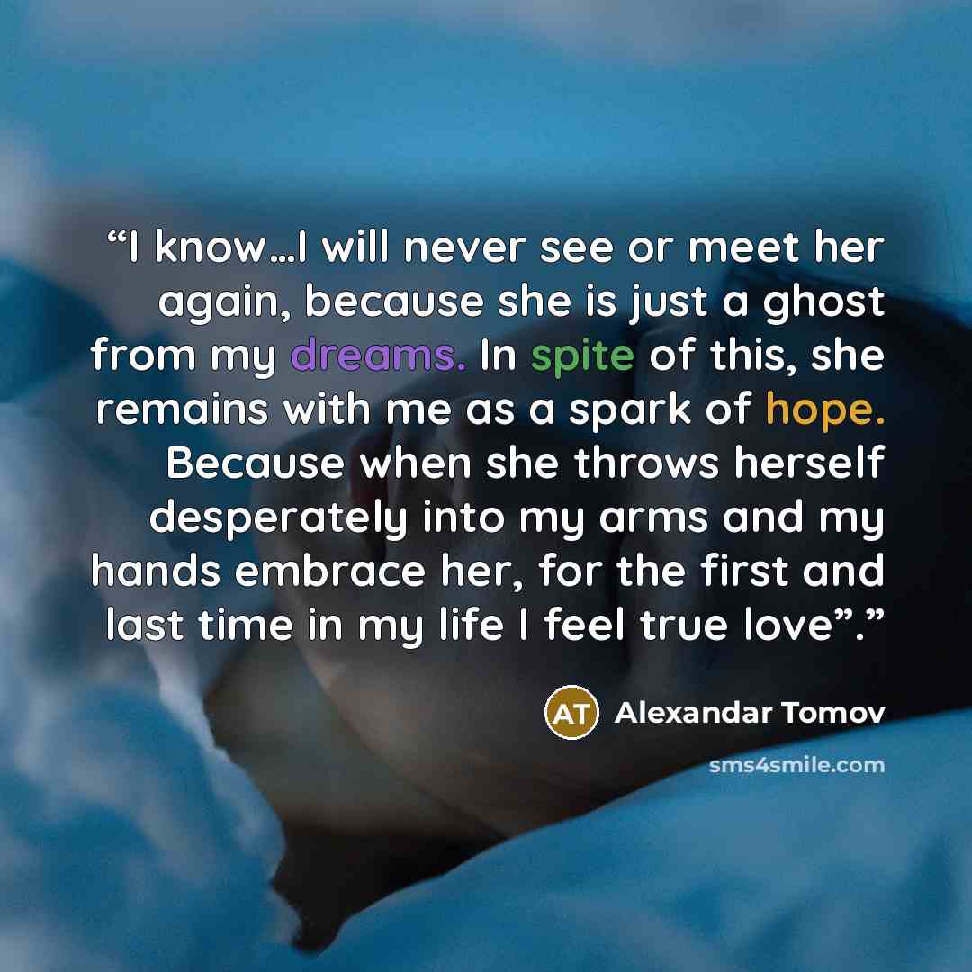 “I know…I will never see or meet her again, because she is just a ghost from my dreams. In spite of this, she remains with me as a spark of hope. Because when she throws herself desperately into my arms and my hands embrace her, for the first and last time in my life I feel true love”.” quote by Alexandar Tomov