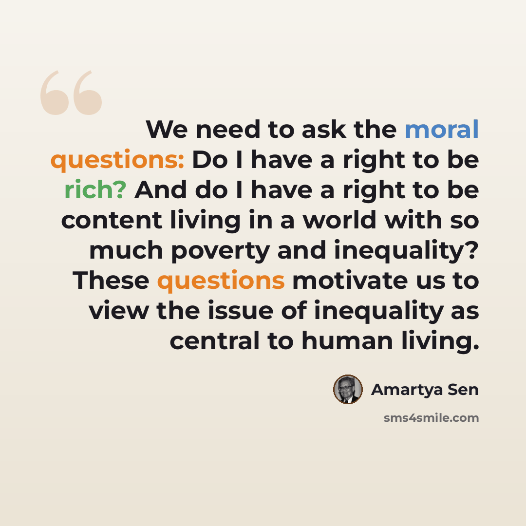 “We need to ask the moral questions: Do I have a right to be rich? And do I have a right to be content living in a world with so much poverty and inequality? These questions motivate us to view the issue of inequality as central to human living.” quote by Amartya Sen