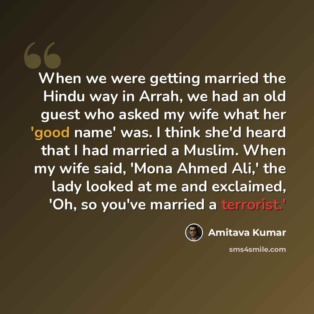 “When we were getting married the Hindu way in Arrah, we had an old guest who asked my wife what her 'good name' was. I think she'd heard that I had married a Muslim. When my wife said, 'Mona Ahmed Ali,' the lady looked at me and exclaimed, 'Oh, so you've married a terrorist.'” quote by Amitava Kumar