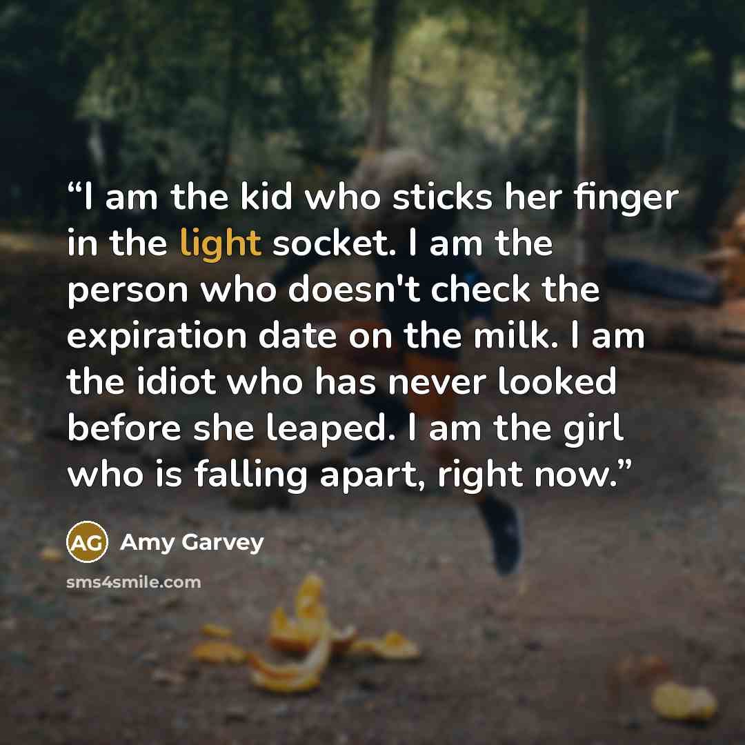 “I am the kid who sticks her finger in the light socket. I am the person who doesn't check the expiration date on the milk. I am the idiot who has never looked before she leaped. I am the girl who is falling apart, right now.” quote by Amy Garvey