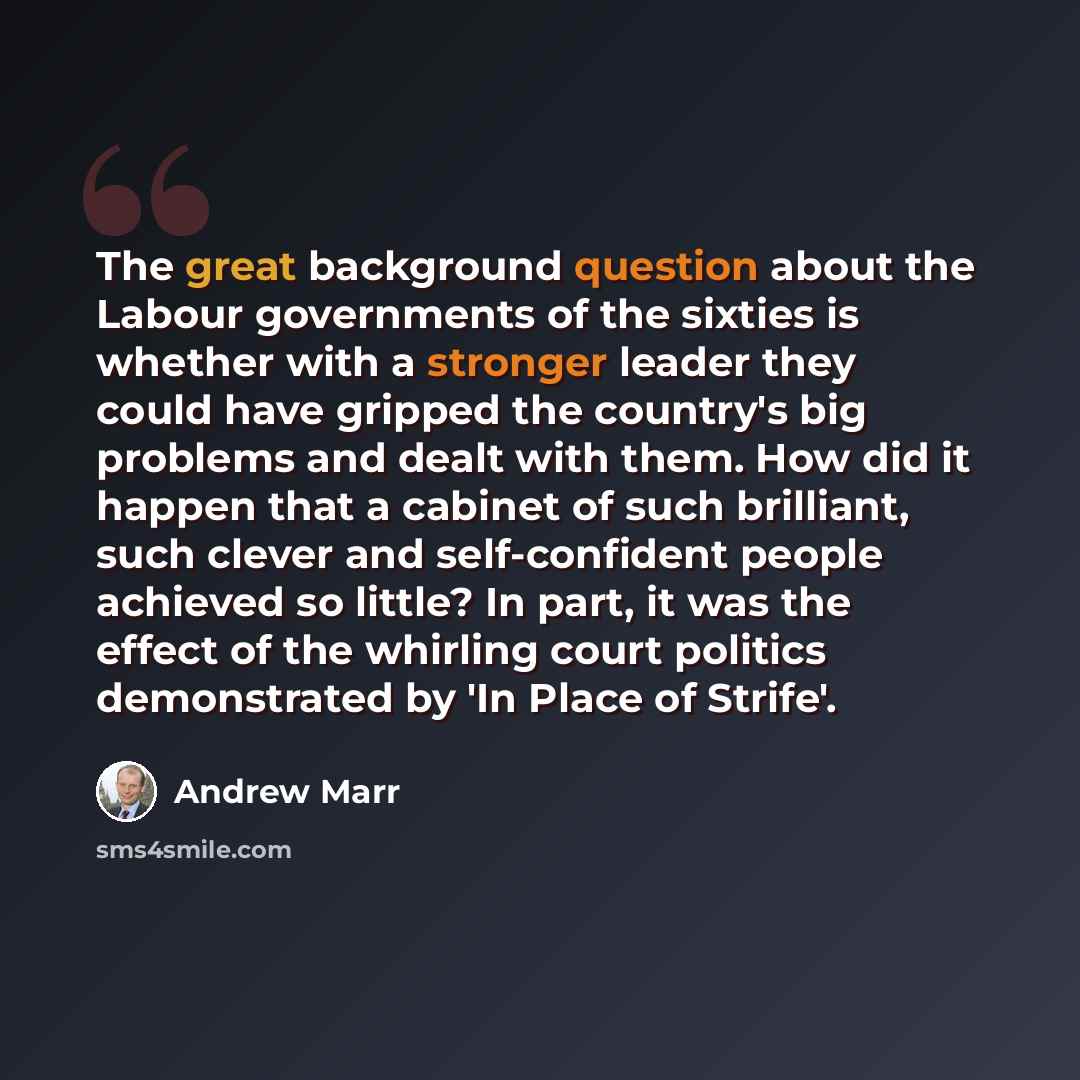 “The great background question about the Labour governments of the sixties is whether with a stronger leader they could have gripped the country's big problems and dealt with them. How did it happen that a cabinet of such brilliant, such clever and self-confident people achieved so little? In part…” quote by Andrew Marr