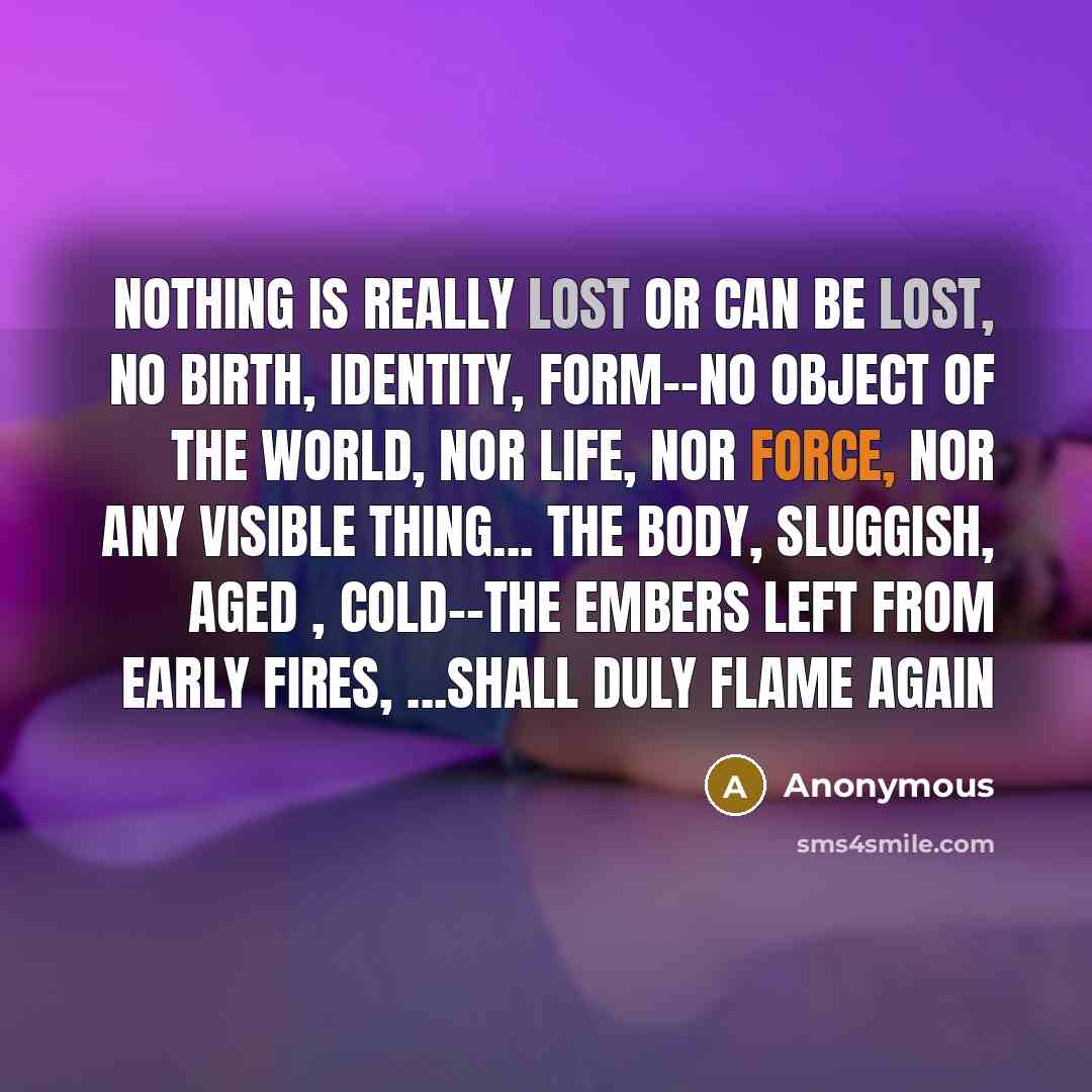 “Nothing is really lost or can be lost, No birth, identity, form--no object of the world, Nor life, nor force, nor any visible thing... The body, sluggish, aged , cold--the embers left from early fires, ...shall duly flame again” quote by Anonymous