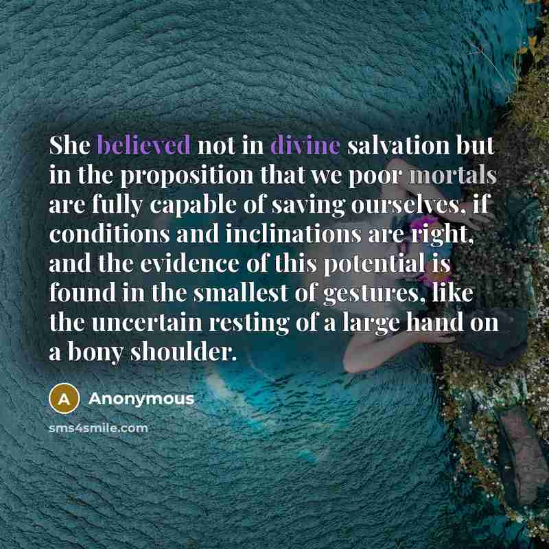 “She believed not in divine salvation but in the proposition that we poor mortals are fully capable of saving ourselves, if conditions and inclinations are right, and the evidence of this potential is found in the smallest of gestures, like the uncertain resting of a large hand on a bony shoulder.” quote by Anonymous