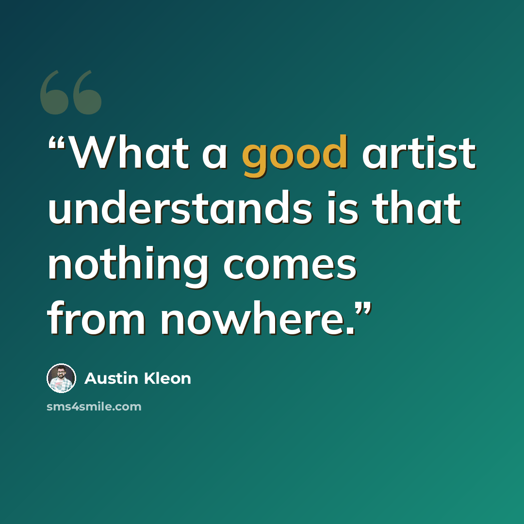 “What a good artist understands is that nothing comes from nowhere.” quote by Austin Kleon