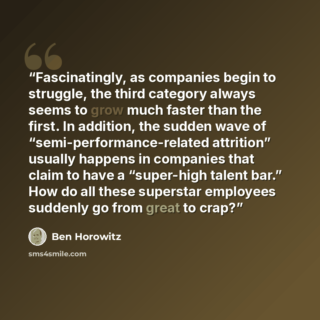 “Fascinatingly, as companies begin to struggle, the third category always seems to grow much faster than the first. In addition, the sudden wave of “semi-performance-related attrition” usually happens in companies that claim to have a “super-high talent bar.” How do all these superstar employees…” quote by Ben Horowitz