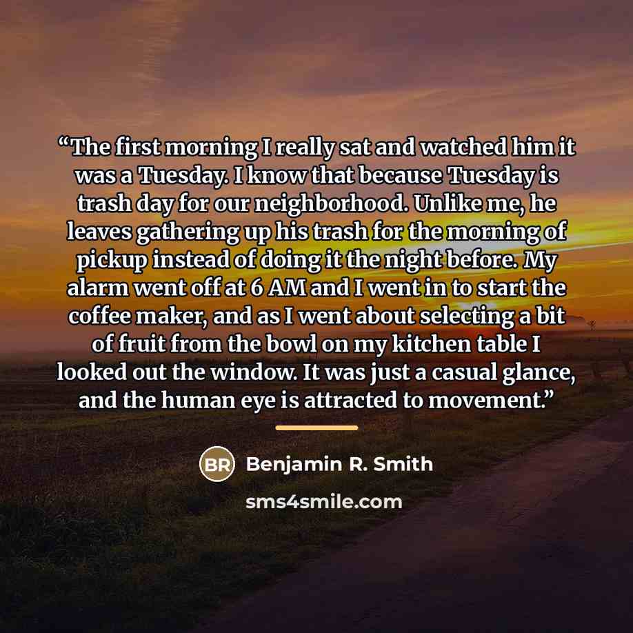 “The first morning I really sat and watched him it was a Tuesday. I know that because Tuesday is trash day for our neighborhood. Unlike me, he leaves gathering up his trash for the morning of pickup instead of doing it the night before. My alarm went off at 6 AM and I went in to start the coffee…” quote by Benjamin R. Smith