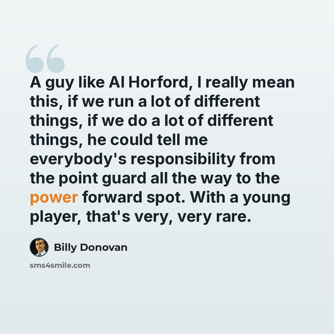 “A guy like Al Horford, I really mean this, if we run a lot of different things, if we do a lot of different things, he could tell me everybody's responsibility from the point guard all the way to the power forward spot. With a young player, that's very, very rare.” quote by Billy Donovan