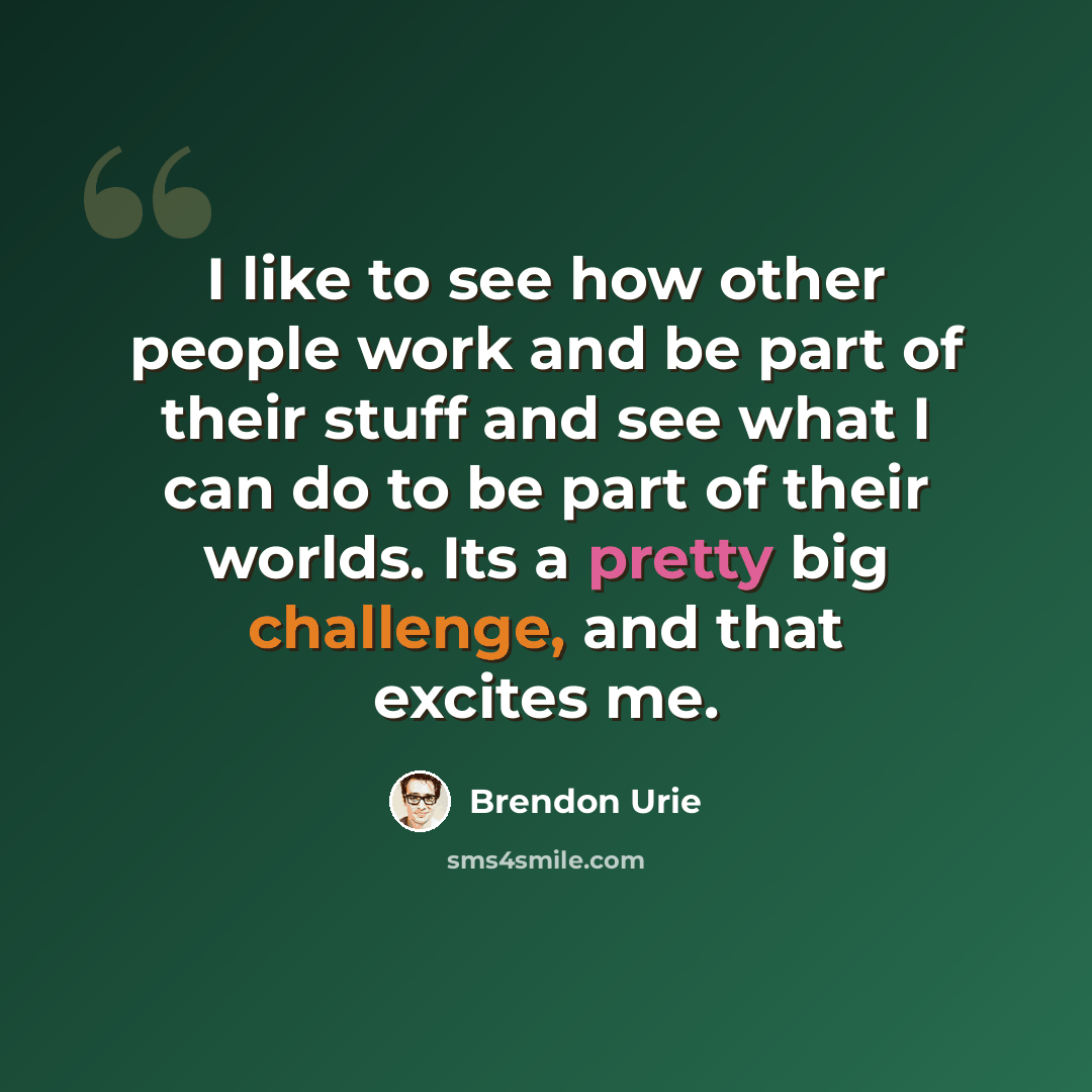 “I like to see how other people work and be part of their stuff and see what I can do to be part of their worlds. Its a pretty big challenge, and that excites me.” quote by Brendon Urie