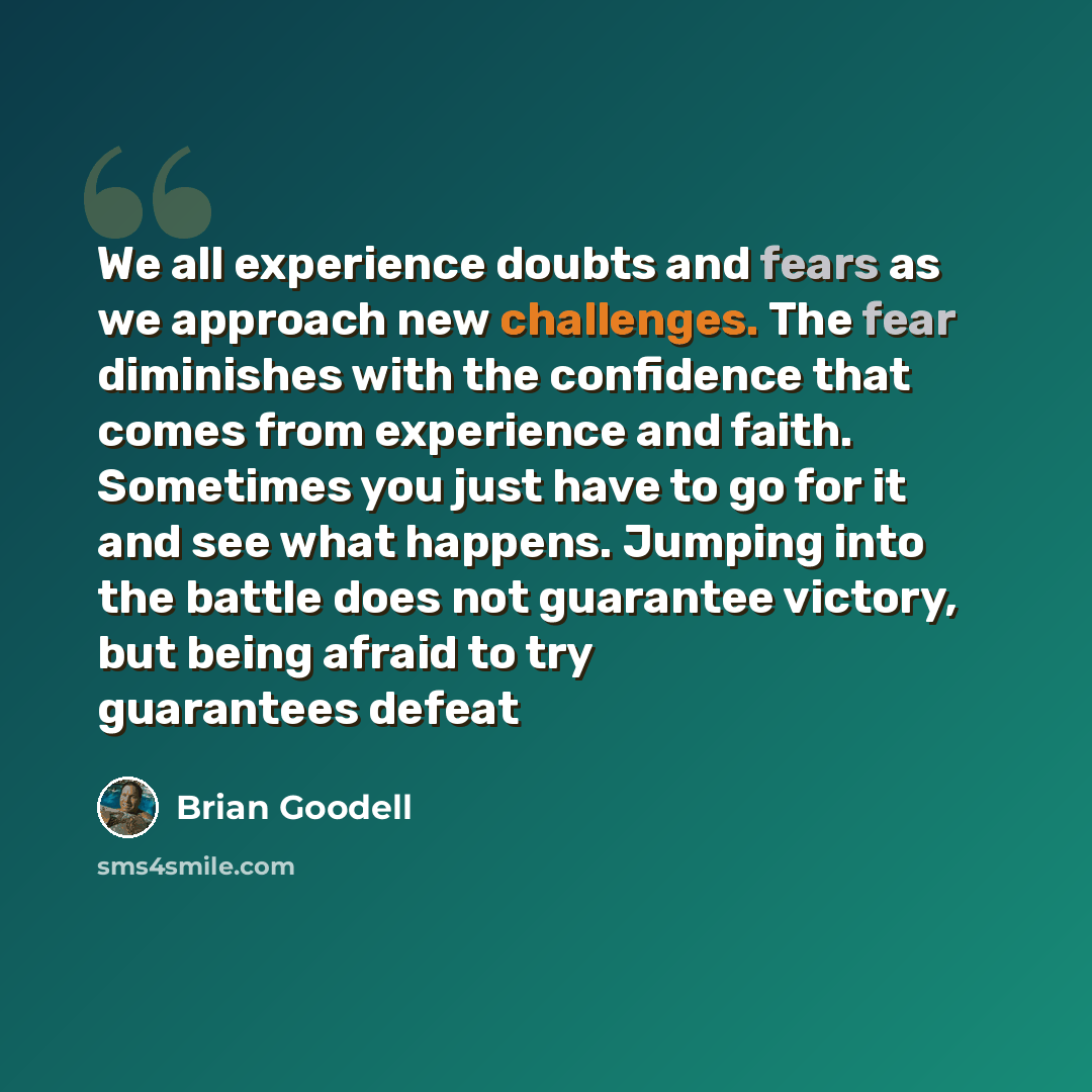“We all experience doubts and fears as we approach new challenges. The fear diminishes with the confidence that comes from experience and faith. Sometimes you just have to go for it and see what happens. Jumping into the battle does not guarantee victory, but being afraid to try guarantees defeat” quote by Brian Goodell