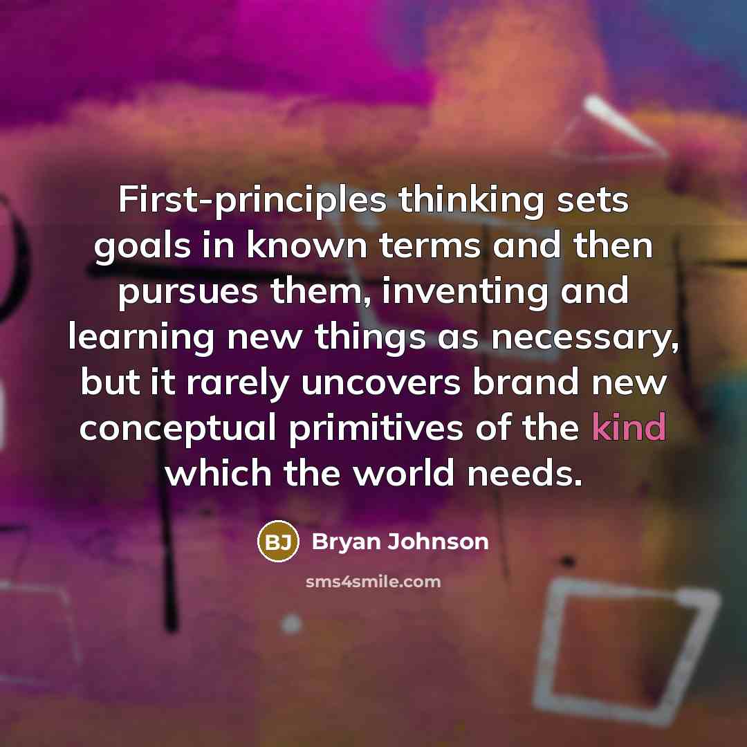 “First-principles thinking sets goals in known terms and then pursues them, inventing and learning new things as necessary, but it rarely uncovers brand new conceptual primitives of the kind which the world needs.” quote by Bryan Johnson