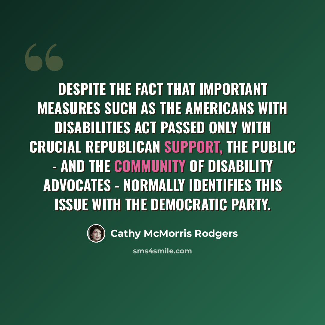 “Despite the fact that important measures such as the Americans with Disabilities Act passed only with crucial Republican support, the public - and the community of disability advocates - normally identifies this issue with the Democratic party.” quote by Cathy McMorris Rodgers