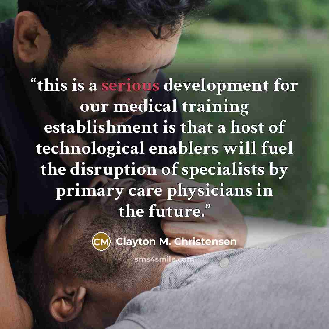“this is a serious development for our medical training establishment is that a host of technological enablers will fuel the disruption of specialists by primary care physicians in the future.” quote by Clayton M. Christensen