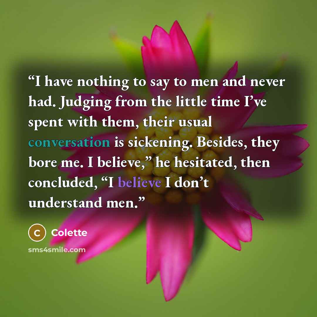 “I have nothing to say to men and never had. Judging from the little time I’ve spent with them, their usual conversation is sickening. Besides, they bore me. I believe,” he hesitated, then concluded, “I believe I don’t understand men.” quote by Colette