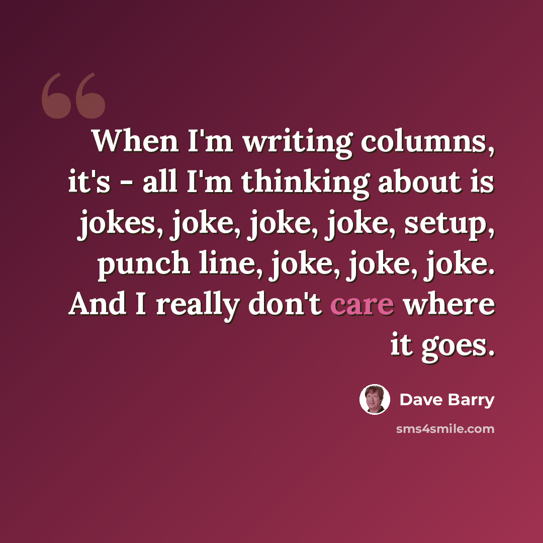“When I'm writing columns, it's - all I'm thinking about is jokes, joke, joke, joke, setup, punch line, joke, joke, joke. And I really don't care where it goes.” quote by Dave Barry