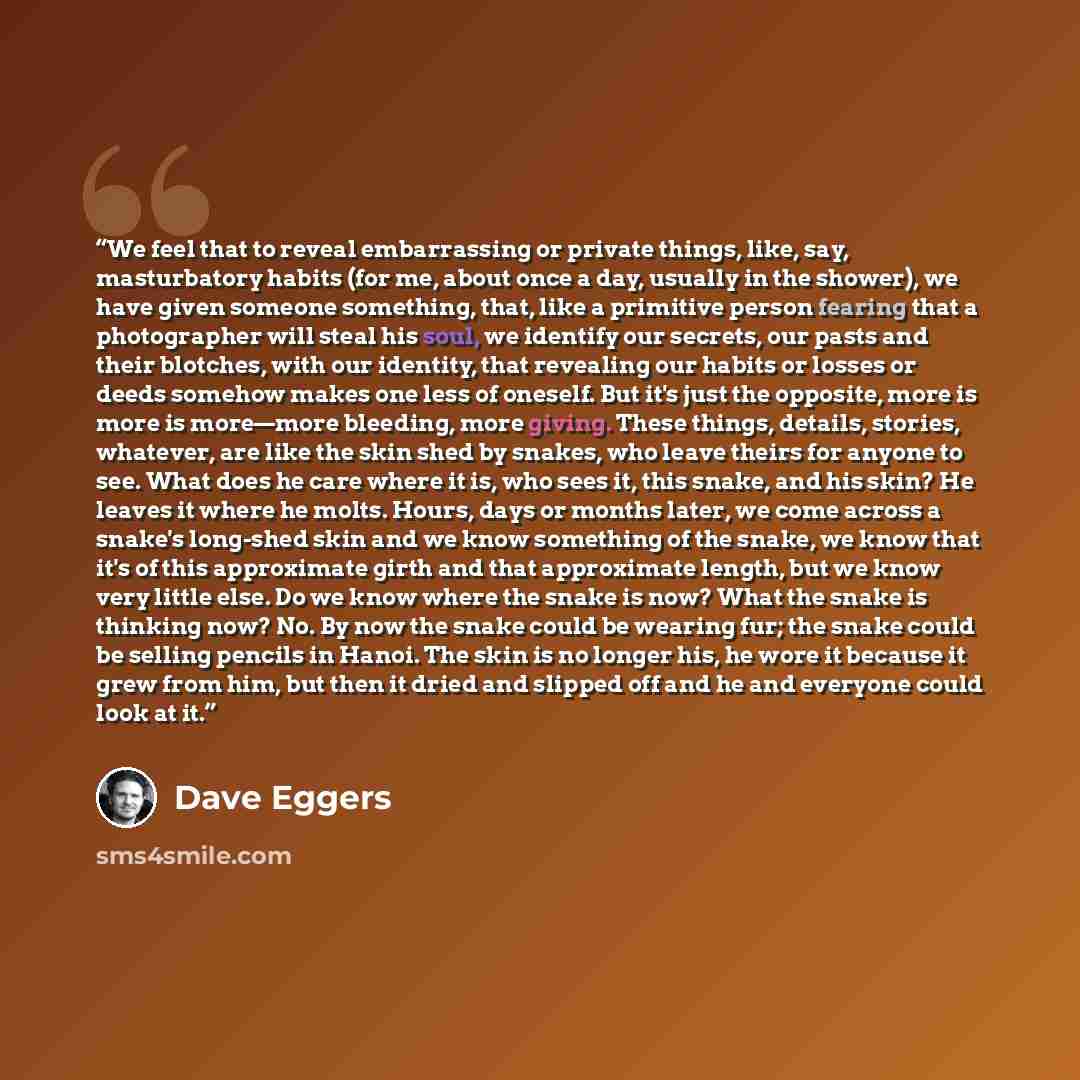 “We feel that to reveal embarrassing or private things, like, say, masturbatory habits (for me, about once a day, usually in the shower), we have given someone something, that, like a primitive person fearing that a photographer will steal his soul, we identify our secrets, our pasts and their…” quote by Dave Eggers