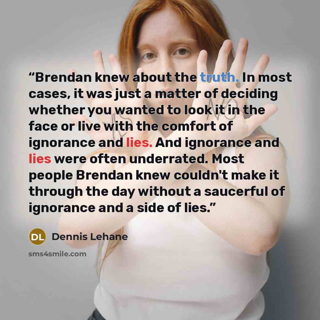 “Brendan knew about the truth. In most cases, it was just a matter of deciding whether you wanted to look it in the face or live with the comfort of ignorance and lies. And ignorance and lies were often underrated. Most people Brendan knew couldn't make it through the day without a saucerful of…” quote by Dennis Lehane