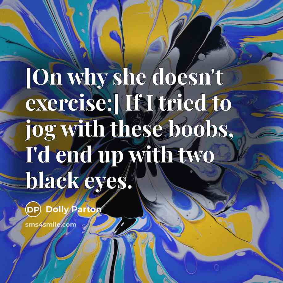 “[On why she doesn't exercise:] If I tried to jog with these boobs, I'd end up with two black eyes.” quote by Dolly Parton