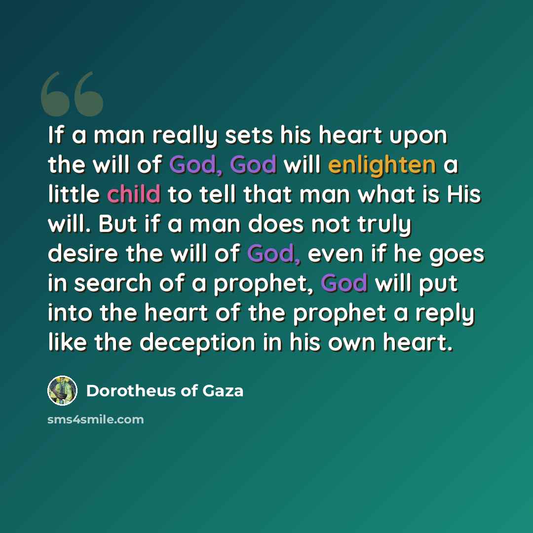 “If a man really sets his heart upon the will of God, God will enlighten a little child to tell that man what is His will. But if a man does not truly desire the will of God, even if he goes in search of a prophet, God will put into the heart of the prophet a reply like the deception in his own…” quote by Dorotheus of Gaza