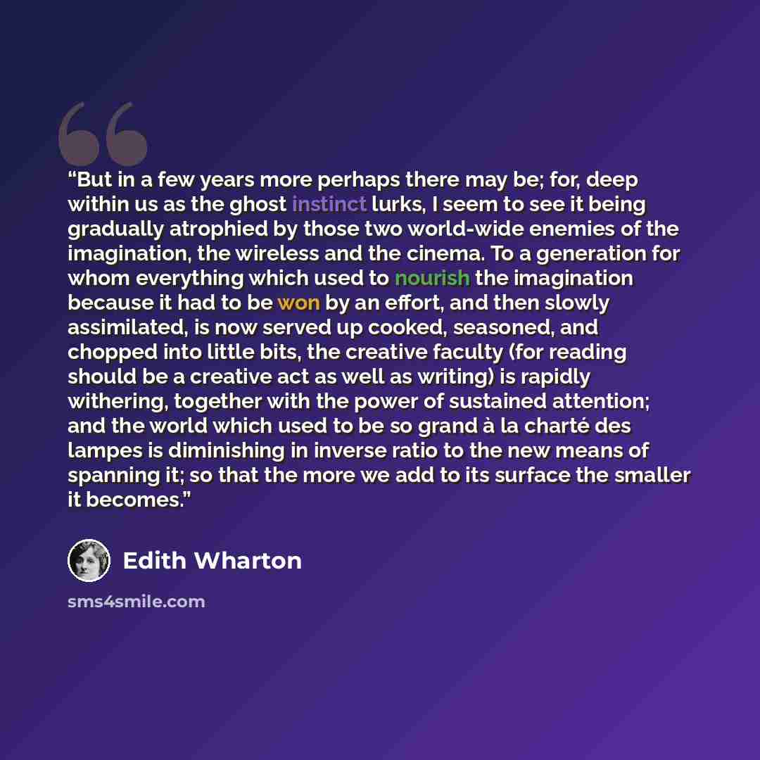 “But in a few years more perhaps there may be; for, deep within us as the ghost instinct lurks, I seem to see it being gradually atrophied by those two world-wide enemies of the imagination, the wireless and the cinema. To a generation for whom everything which used to nourish the imagination…” quote by Edith Wharton