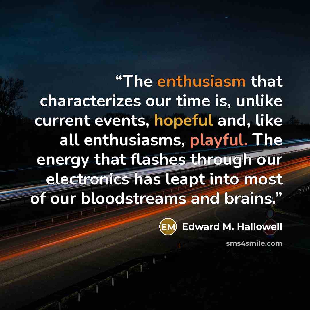 “The enthusiasm that characterizes our time is, unlike current events, hopeful and, like all enthusiasms, playful. The energy that flashes through our electronics has leapt into most of our bloodstreams and brains.” quote by Edward M. Hallowell