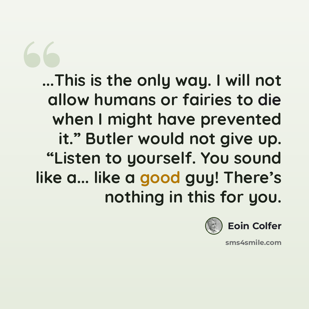 “...This is the only way. I will not allow humans or fairies to die when I might have prevented it.” Butler would not give up. “Listen to yourself. You sound like a... like a good guy! There’s nothing in this for you.” quote by Eoin Colfer