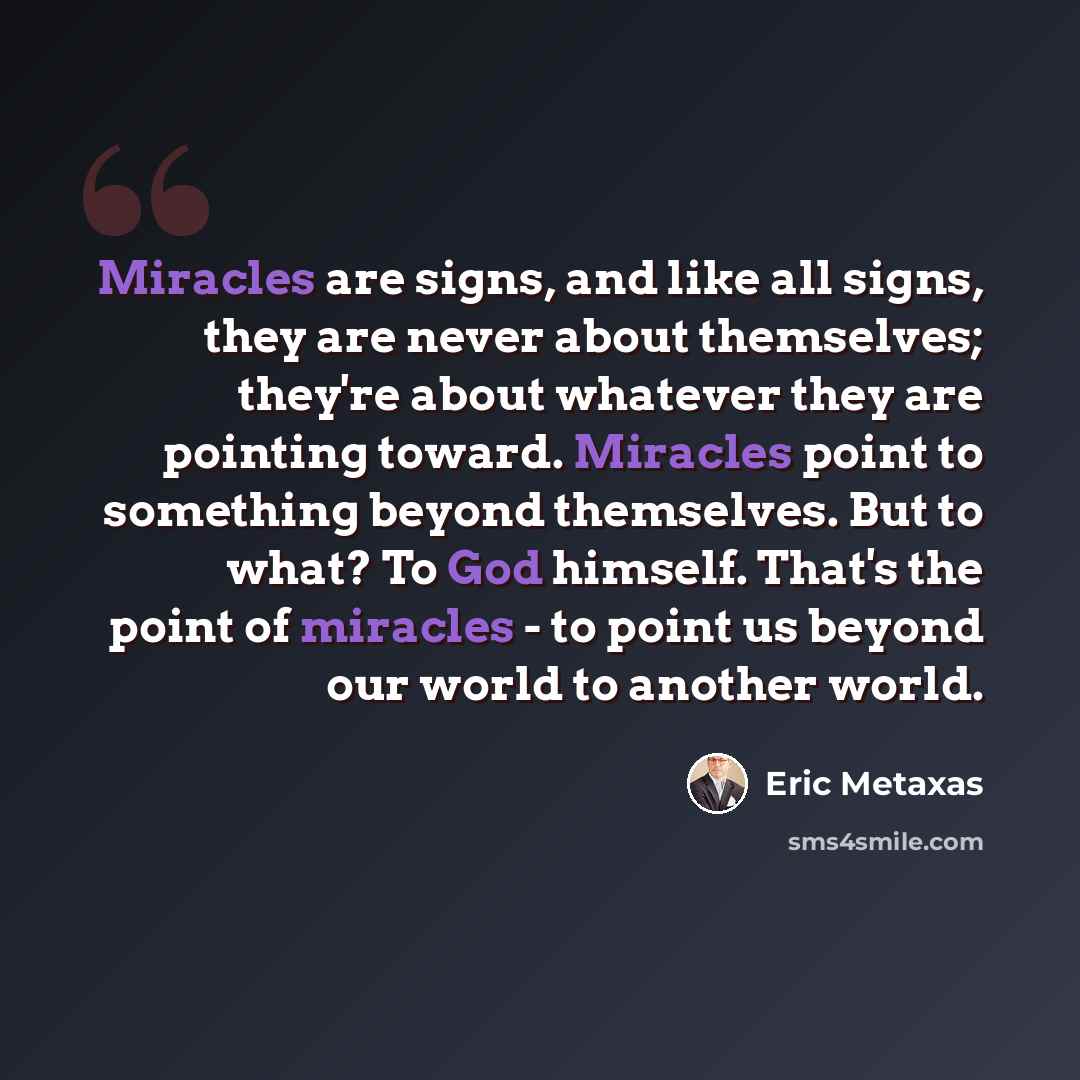 “Miracles are signs, and like all signs, they are never about themselves; they're about whatever they are pointing toward. Miracles point to something beyond themselves. But to what? To God himself. That's the point of miracles - to point us beyond our world to another world.” quote by Eric Metaxas