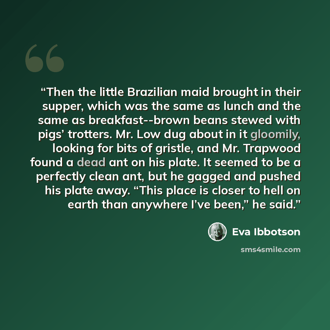 “Then the little Brazilian maid brought in their supper, which was the same as lunch and the same as breakfast--brown beans stewed with pigs’ trotters. Mr. Low dug about in it gloomily, looking for bits of gristle, and Mr. Trapwood found a dead ant on his plate. It seemed to be a perfectly clean…” quote by Eva Ibbotson