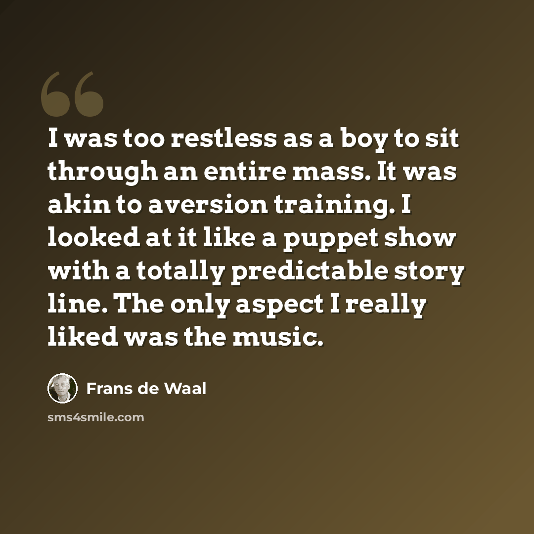 “I was too restless as a boy to sit through an entire mass. It was akin to aversion training. I looked at it like a puppet show with a totally predictable story line. The only aspect I really liked was the music.” quote by Frans de Waal